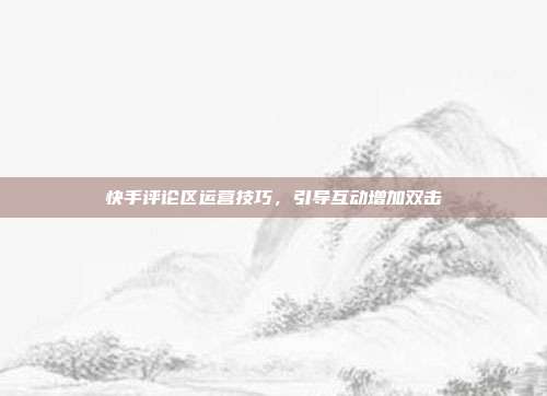 快手评论区运营技巧，引导互动增加双击