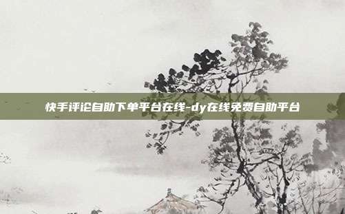 快手评论自助下单平台在线-dy在线免费自助平台