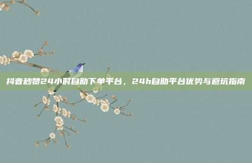 抖音秒赞24小时自助下单平台，24h自助平台优势与避坑指南