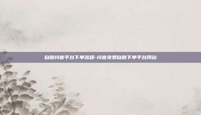 自助抖音平台下单流程-抖音免费自助下单平台网站