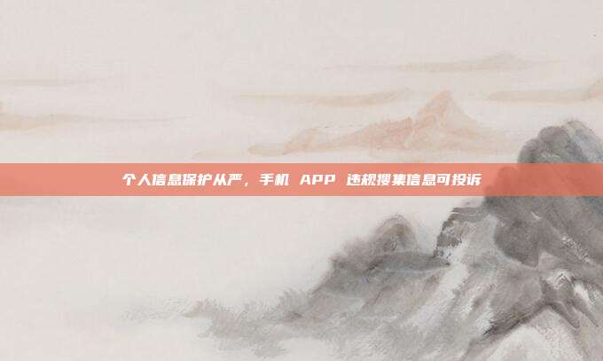 个人信息保护从严，手机 APP 违规搜集信息可投诉
