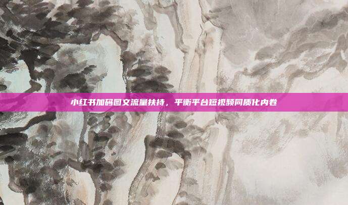小红书加码图文流量扶持，平衡平台短视频同质化内卷