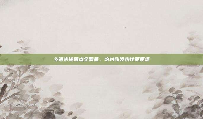 乡镇快递网点全覆盖,农村收发快件更便捷