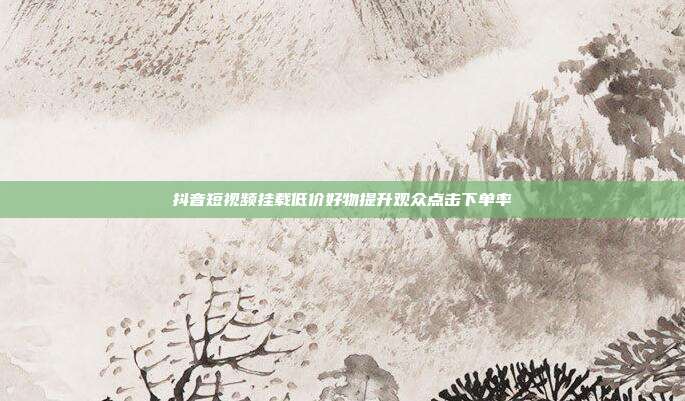 抖音短视频挂载低价好物提升观众点击下单率