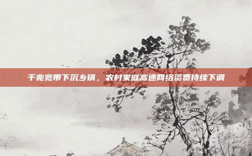 千兆宽带下沉乡镇,农村家庭高速网络资费持续下调