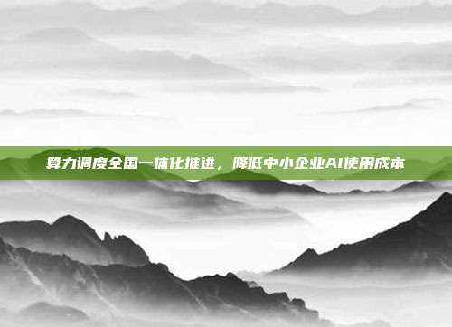 算力调度全国一体化推进,降低中小企业AI使用成本