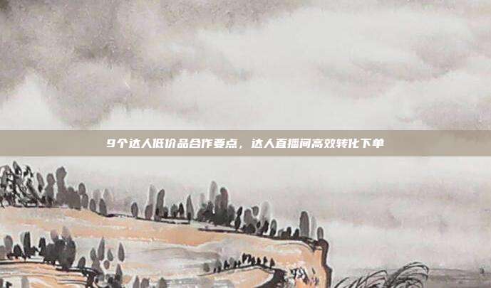 9个达人低价品合作要点,达人直播间高效转化下单