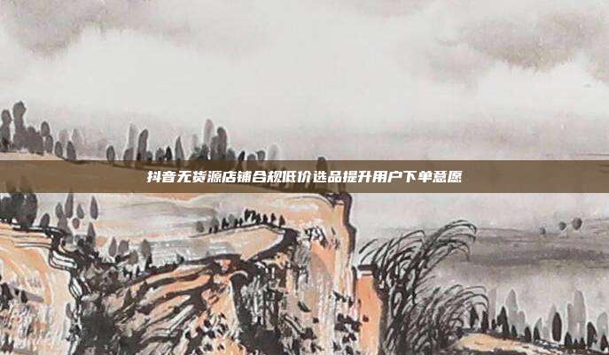 抖音无货源店铺合规低价选品提升用户下单意愿