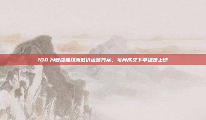 100.抖音店铺均衡低价运营方案，每月成交下单稳步上涨