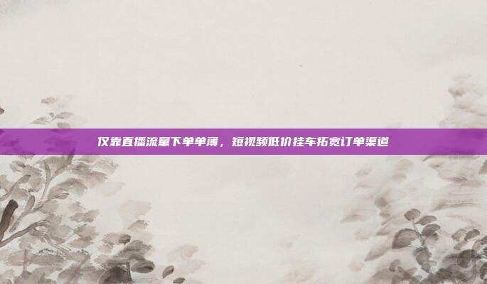 仅靠直播流量下单单薄,短视频低价挂车拓宽订单渠道