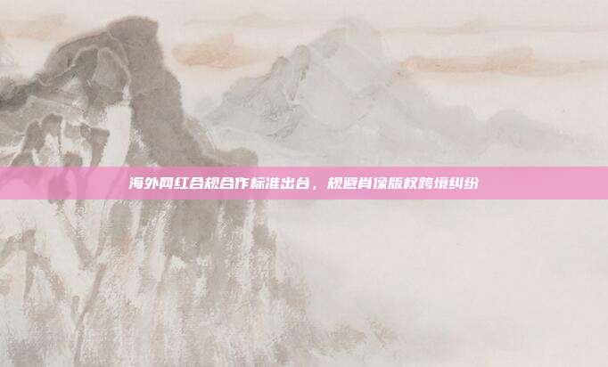海外网红合规合作标准出台,规避肖像版权跨境纠纷