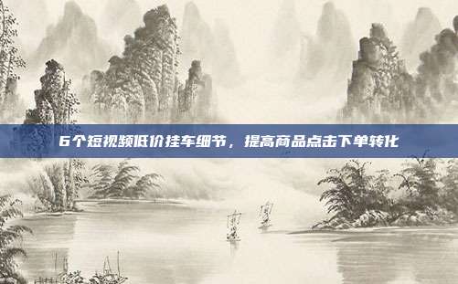 6个短视频低价挂车细节，提高商品点击下单转化
