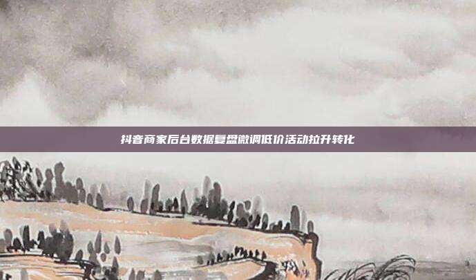 抖音商家后台数据复盘微调低价活动拉升转化