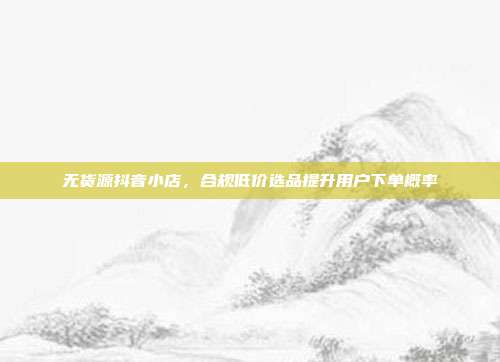 无货源抖音小店,合规低价选品提升用户下单概率