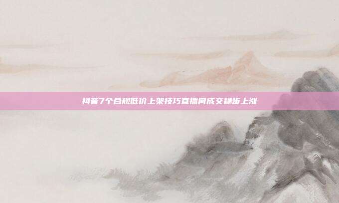 抖音7个合规低价上架技巧直播间成交稳步上涨