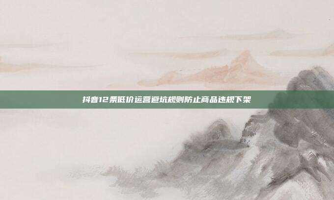抖音12条低价运营避坑规则防止商品违规下架