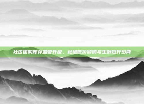 社区团购库存监管升级，杜绝低价倾销与生鲜短斤少两