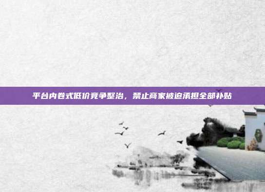 平台内卷式低价竞争整治，禁止商家被迫承担全部补贴