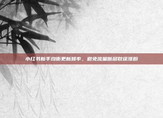 小红书新手均衡更新频率,避免流量断层耽误涨粉