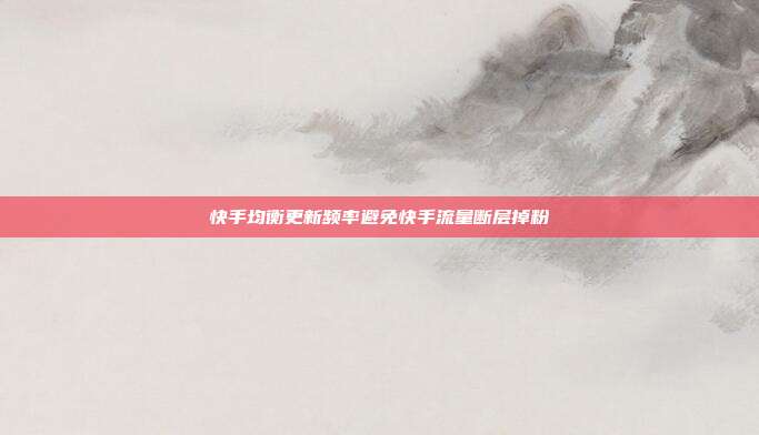快手均衡更新频率避免快手流量断层掉粉