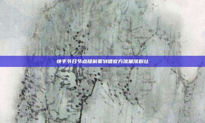 快手节日节点提前策划借官方流量涨粉丝