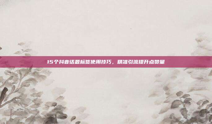 15个抖音话题标签使用技巧，精准引流提升点赞量