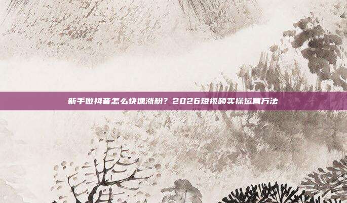 新手做抖音怎么快速涨粉?2026短视频实操运营方法