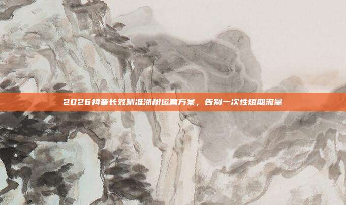 2026抖音长效精准涨粉运营方案，告别一次性短期流量