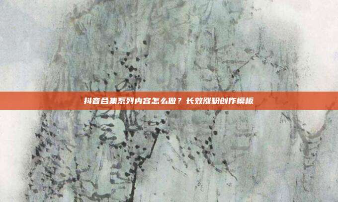 抖音合集系列内容怎么做？长效涨粉创作模板