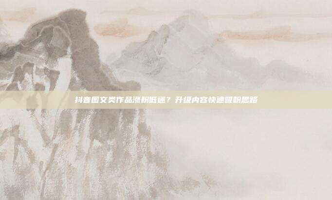 抖音图文类作品涨粉低迷?升级内容快速吸粉思路