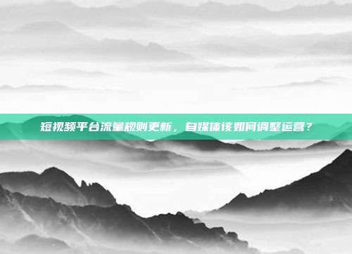 短视频平台流量规则更新，自媒体该如何调整运营？