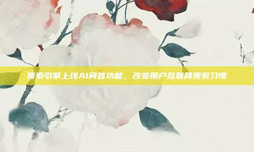 搜索引擎上线AI问答功能，改变用户互联网搜索习惯