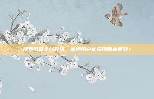 搜索引擎全新升级，普通用户能获得哪些便利？