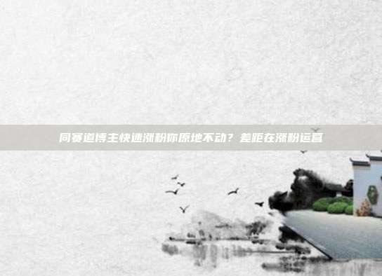 同赛道博主快速涨粉你原地不动?差距在涨粉运营