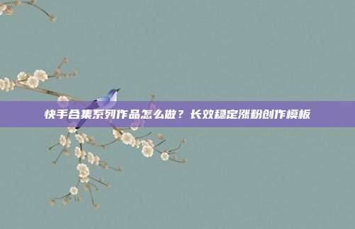 快手合集系列作品怎么做？长效稳定涨粉创作模板