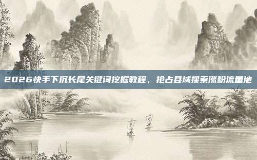 2026快手下沉长尾关键词挖掘教程,抢占县域搜索涨粉流量池