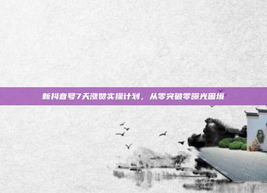 新抖音号7天涨赞实操计划,从零突破零曝光困境