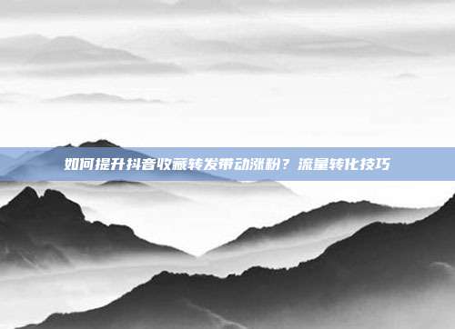 如何提升抖音收藏转发带动涨粉？流量转化技巧