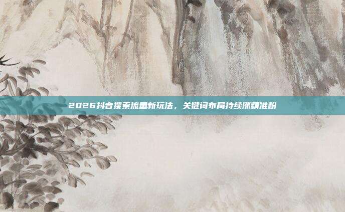 2026抖音搜索流量新玩法,关键词布局持续涨精准粉