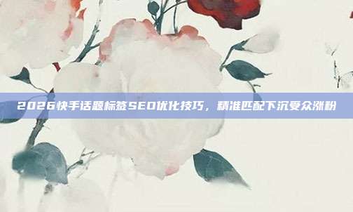 2026快手话题标签SEO优化技巧，精准匹配下沉受众涨粉