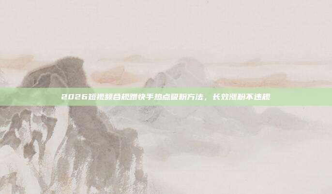 2026短视频合规蹭快手热点吸粉方法,长效涨粉不违规