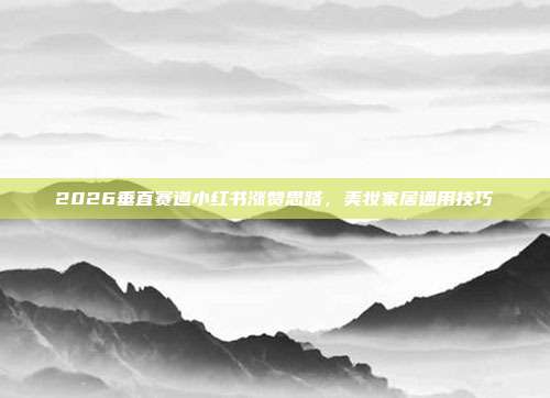 2026垂直赛道小红书涨赞思路，美妆家居通用技巧