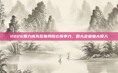 2026算力成为互联网核心竞争力，各大企业加大投入