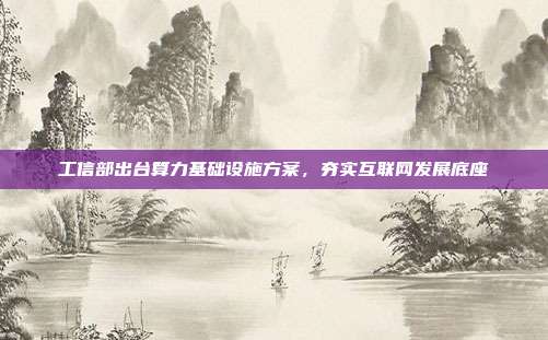工信部出台算力基础设施方案，夯实互联网发展底座