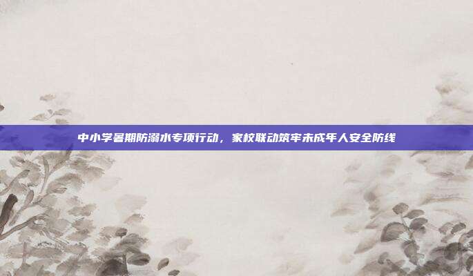 中小学暑期防溺水专项行动，家校联动筑牢未成年人安全防线