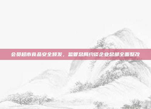 会员超市食品安全频发，监管总局约谈企业总部全面整改