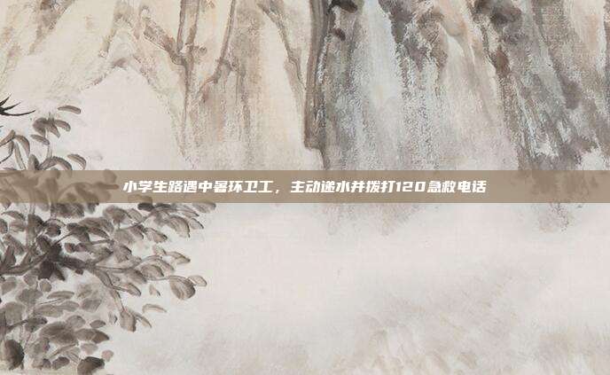 小学生路遇中暑环卫工，主动递水并拨打120急救电话
