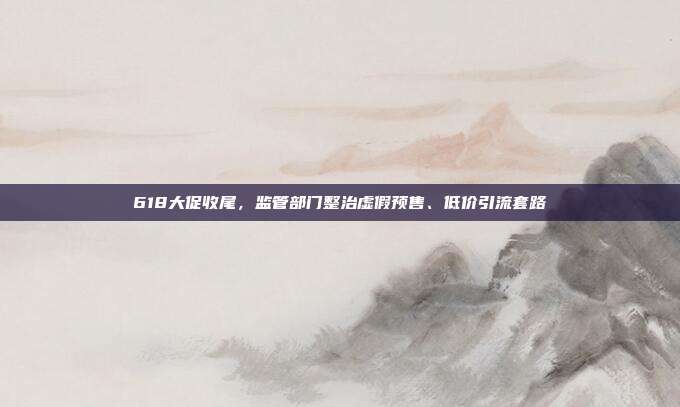 618大促收尾，监管部门整治虚假预售、低价引流套路