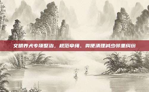 文明养犬专项整治,规范牵绳、粪便清理减少邻里纠纷