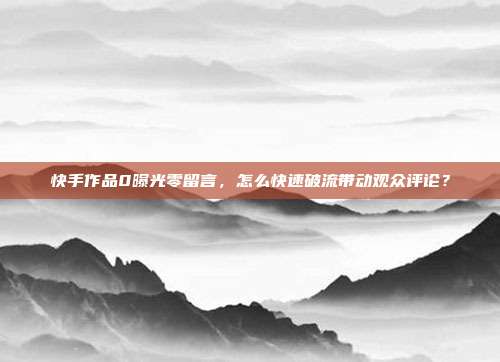 快手作品0曝光零留言，怎么快速破流带动观众评论？
